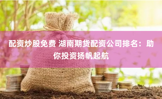 配资炒股免费 湖南期货配资公司排名：助你投资扬帆起航
