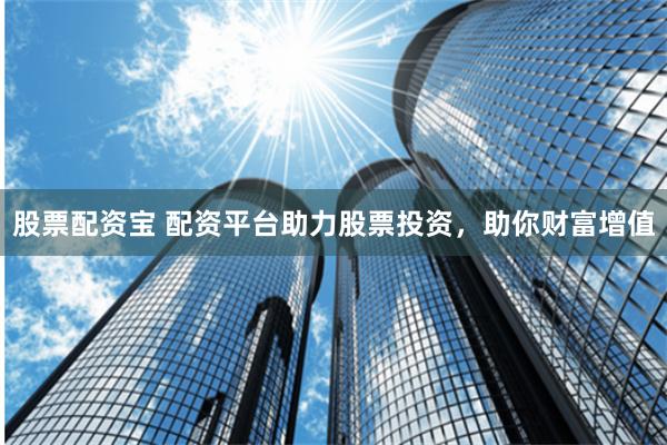 股票配资宝 配资平台助力股票投资，助你财富增值